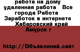 работа на дому, удаленная работа - Все города Работа » Заработок в интернете   . Хабаровский край,Амурск г.